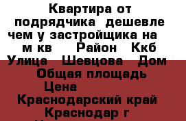 Квартира от подрядчика, дешевле чем у застройщика на 2000 м кв.  › Район ­ Ккб › Улица ­ Шевцова › Дом ­ 34 › Общая площадь ­ 57 › Цена ­ 1 768 240 - Краснодарский край, Краснодар г. Недвижимость » Квартиры продажа   . Краснодарский край,Краснодар г.